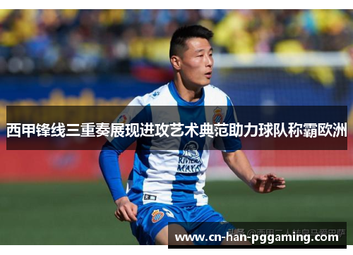 西甲锋线三重奏展现进攻艺术典范助力球队称霸欧洲 西甲锋线三重奏展现进攻艺术典范助力球队称霸欧洲