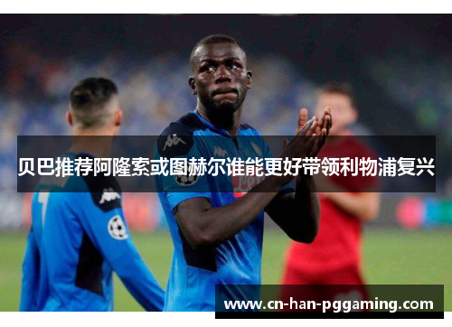 贝巴推荐阿隆索或图赫尔谁能更好带领利物浦复兴