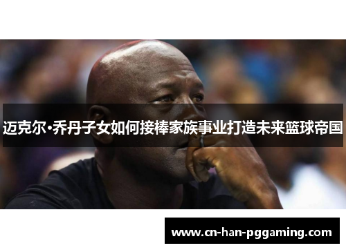 迈克尔·乔丹子女如何接棒家族事业打造未来篮球帝国 迈克尔·乔丹子女如何接棒家族事业打造未来篮球帝国