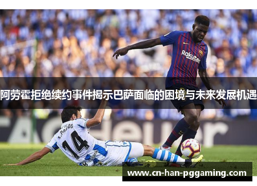 阿劳霍拒绝续约事件揭示巴萨面临的困境与未来发展机遇