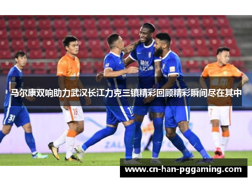 马尔康双响助力武汉长江力克三镇精彩回顾精彩瞬间尽在其中