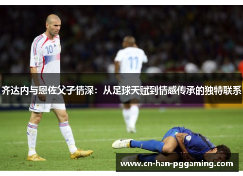 齐达内与恩佐父子情深:从足球天赋到情感传承的独特联系 齐达内与恩佐父子情深:从足球天赋到情感传承的独特联系