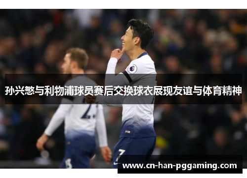 孙兴慜与利物浦球员赛后交换球衣展现友谊与体育精神 孙兴慜与利物浦球员赛后交换球衣展现友谊与体育精神