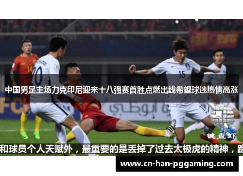中国男足主场力克印尼迎来十八强赛首胜点燃出线希望球迷热情高涨