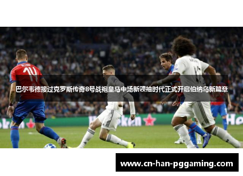 巴尔韦德接过克罗斯传奇8号战袍皇马中场新领袖时代正式开启伯纳乌新篇章