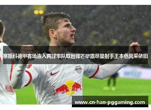 塞斯科德甲客场连入两球率队取胜锋芒毕露尽显射手王本色风采依旧 塞斯科德甲客场连入两球率队取胜锋芒毕露尽显射手王本色风采依旧
