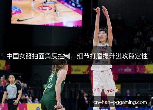 中国女篮拍面角度控制，细节打磨提升进攻稳定性
